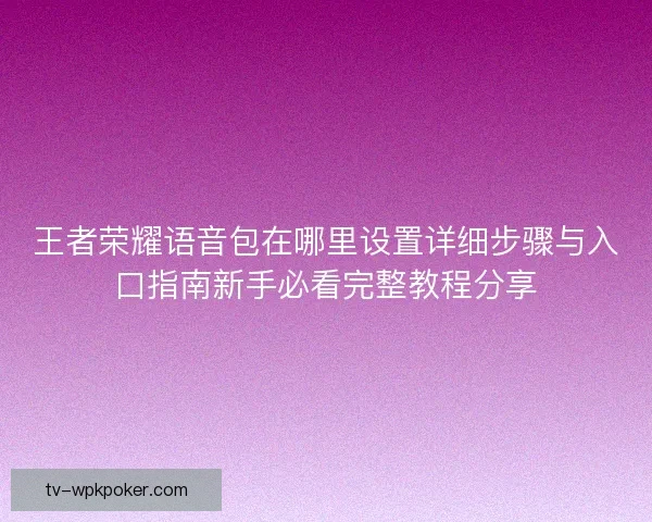王者荣耀语音包在哪里设置详细步骤与入口指南新手必看完整教程分享 王者荣耀语音包在哪里设置详细步骤与入口指南新手必看完整教程分享