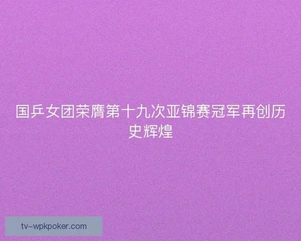 国乒女团荣膺第十九次亚锦赛冠军再创历史辉煌 国乒女团荣膺第十九次亚锦赛冠军再创历史辉煌