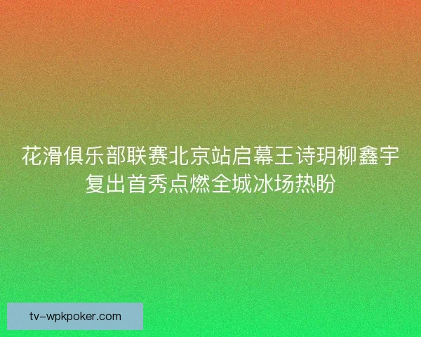 花滑俱乐部联赛北京站启幕王诗玥柳鑫宇复出首秀点燃全城冰场热盼 花滑俱乐部联赛北京站启幕王诗玥柳鑫宇复出首秀点燃全城冰场热盼
