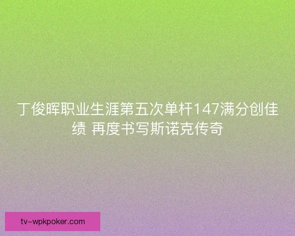 丁俊晖职业生涯第五次单杆147满分创佳绩 再度书写斯诺克传奇