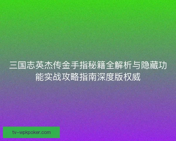 三国志英杰传金手指秘籍全解析与隐藏功能实战攻略指南深度版权威