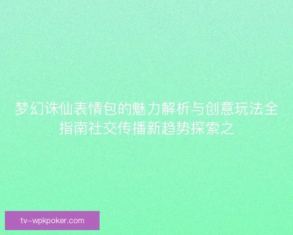 梦幻诛仙表情包的魅力解析与创意玩法全指南社交传播新趋势探索之