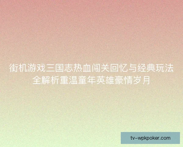 街机游戏三国志热血闯关回忆与经典玩法全解析重温童年英雄豪情岁月 街机游戏三国志热血闯关回忆与经典玩法全解析重温童年英雄豪情岁月