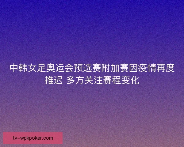 中韩女足奥运会预选赛附加赛因疫情再度推迟 多方关注赛程变化