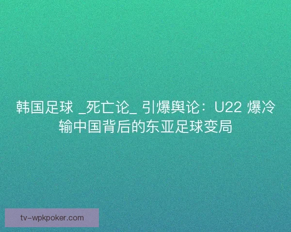 韩国足球 _死亡论_ 引爆舆论：U22 爆冷输中国背后的东亚足球变局