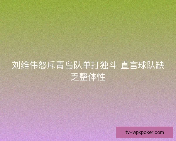 刘维伟怒斥青岛队单打独斗 直言球队缺乏整体性