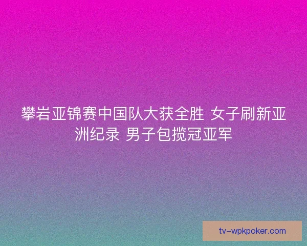 攀岩亚锦赛中国队大获全胜 女子刷新亚洲纪录 男子包揽冠亚军